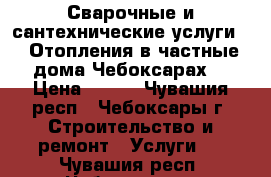 Сварочные и сантехнические услуги.   Отопления в частные дома.Чебоксарах. › Цена ­ 400 - Чувашия респ., Чебоксары г. Строительство и ремонт » Услуги   . Чувашия респ.,Чебоксары г.